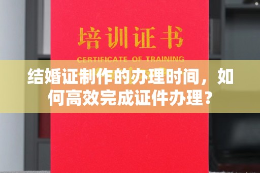 枣阳结婚证制作的办理时间，如何高效完成证件办理？