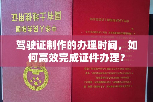 枣阳驾驶证制作的办理时间，如何高效完成证件办理？